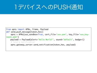 1デバイスへのPUSH通知 
from apns import APNs, Frame, Payload 
def send_push_message(token_hex): 
apns = APNs(use_sandbox=True, cert_file='xxx.pem', key_file='xxx_key-noenc. 
pem') 
　 payload = Payload(alert="Hello World!", sound="default", badge=1) 
# Send a notification 
apns.gateway_server.send_notification(token_hex, payload) 
 
