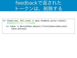 feedbackで返された 
トークンは、削除する 
for (token_hex, fail_time) in apns.feedback_server.items(): 
#未使用のデバイストークンを削除 
for token in DeviceToken.objects.filter(token=token_hex): 
token.delete() 
! 
 