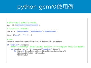 python-gcmの使用例 
# APIキーを渡して、GCMオブジェクトを作成 
gcm = GCM('XXXXXXXXXXXXXXXXXXXXXXXXX') 
! 
# registration idを指定する 
reg_ids = ['XXXXXXXXXXXXX','XXXXXXXXXXXXX','XXXXXXXXXXXXX'] 
data = {'alert': 'テスト！！' } 
! 
# PUSH 
response = gcm.json_request(registration_ids=reg_ids, data=data) 
if 'canonical' in response: 
#GCMサーバーがcanonical idを返したきた場合、現状のデバイストークン(register id)をこちらに置き換える 
for canonical_id, reg_id in response['canonical'].items(): 
for token in DeviceToken.objects.filter(device_token=reg_id): 
token.device_token = canonical_id 
token.save() 
 
