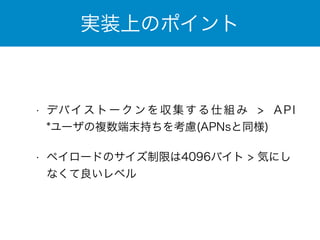 実装上のポイント 
• デバイストークンを収集する仕組み > API　
*ユーザの複数端末持ちを考慮(APNsと同様) 
• ペイロードのサイズ制限は4096バイト > 気にし 
なくて良いレベル 
 