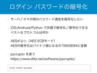 ログイン パスワードの暗号化 
• サーバ／スマホ間のパスワード通信を暗号化したい 
• iOS/Android/Python で共通で暗号化／復号化できる 
ベストなプロトコルは何か 
• AESがよい（AES ECBモード） 
AESの暗号化はバイナリ値になるのでBASE64に変換 
• pycrypto を使う 
https://www.dlitz.net/software/pycrypto/ 
$ pip install pycrypto 
 