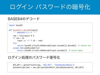 ログイン パスワードの暗号化 
BASE64のデコード 
import base64 
! 
def base64url_decode(input): 
''' BASE64のデコード ''' 
rem = len(input) % 4 
if rem > 0: 
input += '=' * (4 - rem) 
try: 
return base64.urlsafe_b64decode(input.encode()).decode() # return str 
except UnicodeDecodeError: 
return base64.urlsafe_b64decode(input.encode()) # return byte 
ログイン処理のパスワード復号化 
AES_KEY = getattr(settings, 'AES_KEY', 'SomeAesKey16byte') 
password_decrypt = aes_decrypt(base64url_decode(password), AES_KEY) 
 
