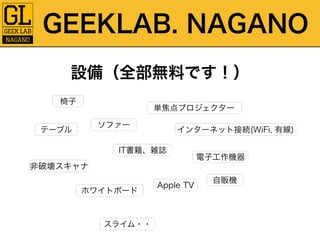 GEEKLAB. NAGANO 
設備（全部無料です！） 
椅子 
テーブルソファー 
単焦点プロジェクター 
非破壊スキャナ 
IT書籍、雑誌 
ホワイトボード 
インターネット接続(WiFi, 有線) 
Apple TV 
電子工作機器 
自販機 
スライム・・ 
 
