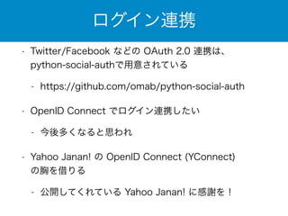 ログイン連携 
• Twitter/Facebook などの OAuth 2.0 連携は、 
python-social-authで用意されている 
- https://github.com/omab/python-social-auth 
• OpenID Connect でログイン連携したい 
- 今後多くなると思われ 
• Yahoo Janan! の OpenID Connect (YConnect) 
の胸を借りる 
- 公開してくれている Yahoo Janan! に感謝を！ 
 