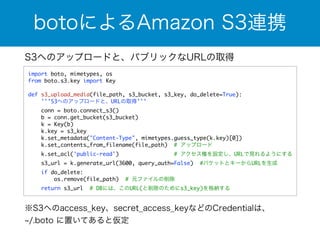 botoによるAmazon S3連携 
S3へのアップロードと、パブリックなURLの取得 
import boto, mimetypes, os 
from boto.s3.key import Key 
! 
def s3_upload_media(file_path, s3_bucket, s3_key, do_delete=True): 
'''S3へのアップロードと、URLの取得''' 
conn = boto.connect_s3() 
b = conn.get_bucket(s3_bucket) 
k = Key(b) 
k.key = s3_key 
k.set_metadata("Content-Type", mimetypes.guess_type(k.key)[0]) 
k.set_contents_from_filename(file_path) # アップロード 
k.set_acl('public-read') # アクセス権を設定し、URLで見れるようにする 
s3_url = k.generate_url(3600, query_auth=False) #バケットとキーからURLを生成 
if do_delete: 
os.remove(file_path) # 元ファイルの削除 
return s3_url # DBには、このURL(と削除のためにs3_key)を格納する 
※S3へのaccess_key、secret_access_keyなどのCredentialは、 
~/.boto に置いてあると仮定 
 