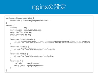 nginxの設定 
upstream django-myservice { 
server unix:/tmp/uwsgi-myservice.sock; 
} 
server { 
listen 80; 
server_name www.myservice.com; 
uwsgi_buffer_size 4k; 
uwsgi_buffers 32 4k; 
: 
location /static/admin { 
alias /usr/lib/python2.7/site-packages/django/contrib/admin/static/admin; 
} 
location /static { 
alias /var/www/django/myservice/static; 
} 
location /media { 
alias /var/www/django/myservice/media; 
} 
location / { 
include uwsgi_params; 
uwsgi_pass django-myservice; 
} 
} 
 