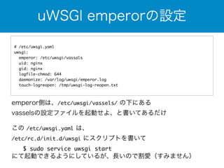 uWSGI emperorの設定 
# /etc/uwsgi.yaml 
uwsgi: 
emperor: /etc/uwsgi/vassals 
uid: nginx 
gid: nginx 
logfile-chmod: 644 
daemonize: /var/log/uwsgi/emperor.log 
touch-logreopen: /tmp/uwsgi-log-reopen.txt 
emperor側は、/etc/uwsgi/vassels/ の下にある 
vasselsの設定ファイルを起動せよ、と書いてあるだけ 
この /etc/uwsgi.yaml は、 
/etc/rc.d/init.d/uwsgi にスクリプトを書いて 
　　$ sudo service uwsgi start 
にて起動できるようにしているが、長いので割愛（すみません） 
 