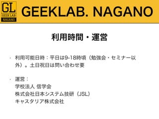 GEEKLAB. NAGANO 
利用時間・運営 
• 利用可能日時：平日は9-18時頃（勉強会・セミナー以 
外）。土日祝日は問い合わせ要 
• 運営：　　　　　　　　　　　　　　　　　　　　　　　　　　学校法人 信学会 
株式会社日本システム技研（JSL） 
キャスタリア株式会社 
 