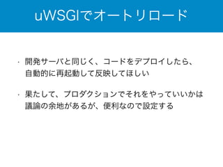 uWSGIでオートリロード 
• 開発サーバと同じく、コードをデプロイしたら、 
自動的に再起動して反映してほしい 
• 果たして、プロダクションでそれをやっていいかは 
議論の余地があるが、便利なので設定する 
 
