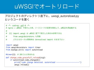 uWSGIでオートリロード 
プロジェクトのディレクトリ直下に、uwsgi_autoreload.py 
というコードを置く 
# -*- coding: utf-8 -*- 
# nginx + uWSGI で実行した時、ソースコードの変更を検知して、uWSGIを再起動する 
# 
# 注) import uwsgi は uWSGI 配下で実行した時のみ参照できる 
# from uwsgidecorators も同様 
# どちらもローカル開発時は Unresolved import のままでよい 
! 
import uwsgi 
from uwsgidecorators import timer 
from django.utils import autoreload 
! 
@timer(3) # 3秒ごとに呼ばれる 
def change_code_gracefull_reload(sig): 
if autoreload.code_changed(): 
print(‘code change detected. autoreload ——————————————————————‘) 
uwsgi.reload() 
 