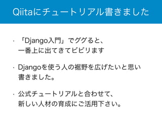 Qiitaにチュートリアル書きました 
• 「Django入門」でググると、 
一番上に出てきてビビリます 
• Djangoを使う人の裾野を広げたいと思い 
書きました。 
• 公式チュートリアルと合わせて、 
新しい人材の育成にご活用下さい。 
 