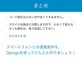まとめ 
• コード部分は小さい字が多くてすみません。 
• スライドは後ほど公開しますので、小さくて見えな 
かった部分は、後で見返して下さい。 
• ということで、 
スマートフォンとの連携案件を、 
Djangoを使ってどんどん作りましょう！ 
 