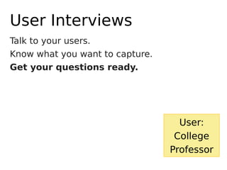 Talk to your users.
Know what you want to capture.
Get your questions ready.
User Interviews
User:
College
Professor
 
