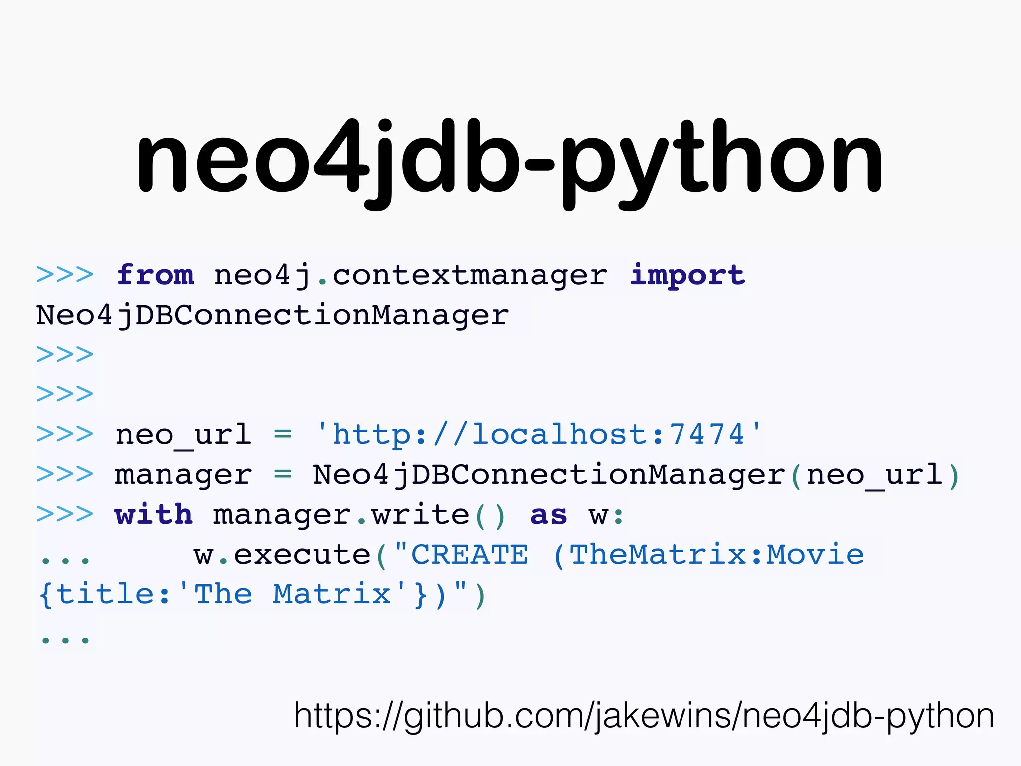 neo4jdb-python
https://github.com/jakewins/neo4jdb-python
>>> from neo4j.contextmanager import
Neo4jDBConnectionManager
>>>
>>>
>>> neo_url = 'http://localhost:7474'
>>> manager = Neo4jDBConnectionManager(neo_url)
>>> with manager.write() as w:
... w.execute("CREATE (TheMatrix:Movie
{title:'The Matrix'})")
...
 
