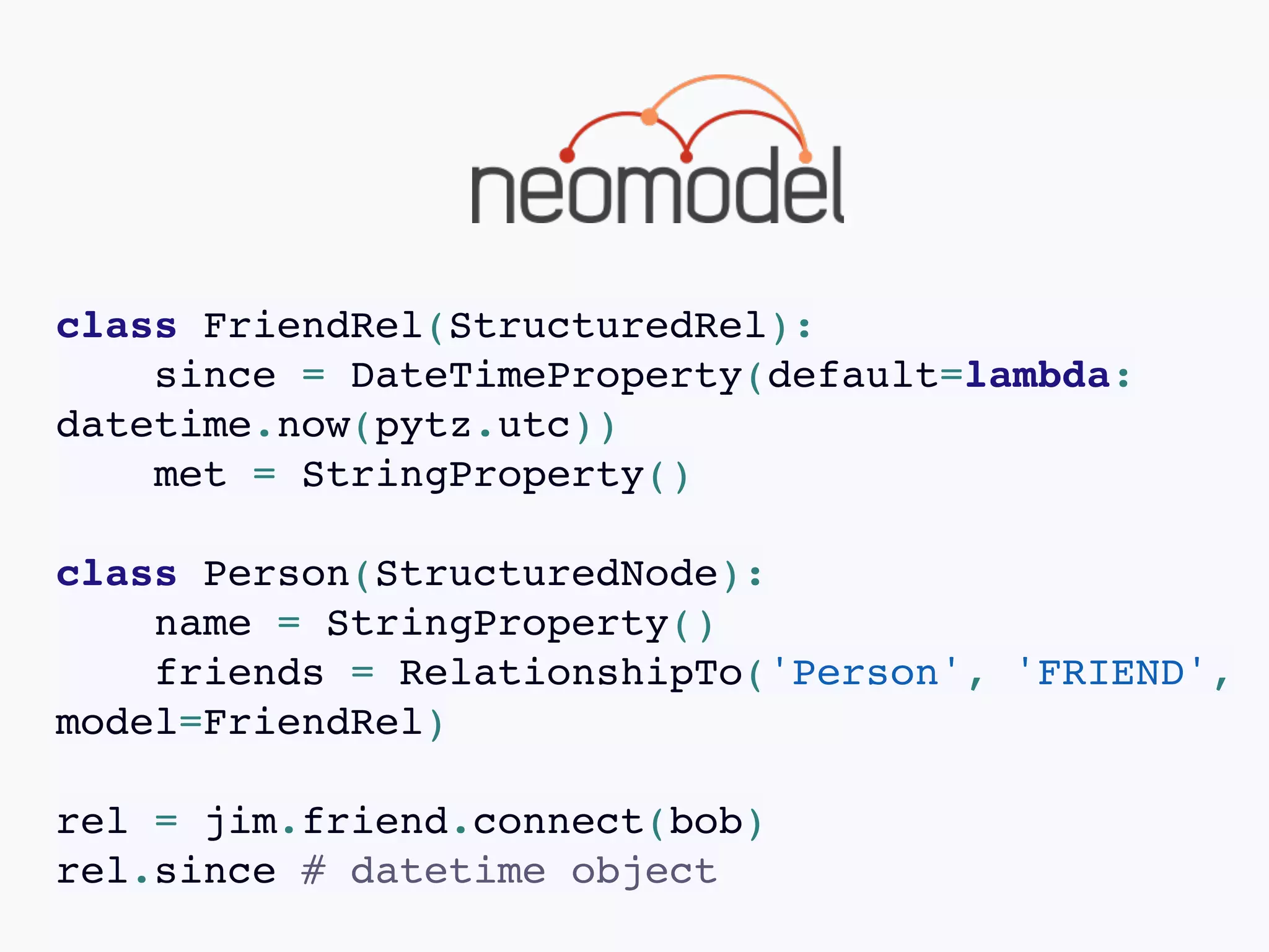 class FriendRel(StructuredRel):
since = DateTimeProperty(default=lambda:
datetime.now(pytz.utc))
met = StringProperty()
class Person(StructuredNode):
name = StringProperty()
friends = RelationshipTo('Person', 'FRIEND',
model=FriendRel)
rel = jim.friend.connect(bob)
rel.since # datetime object
 