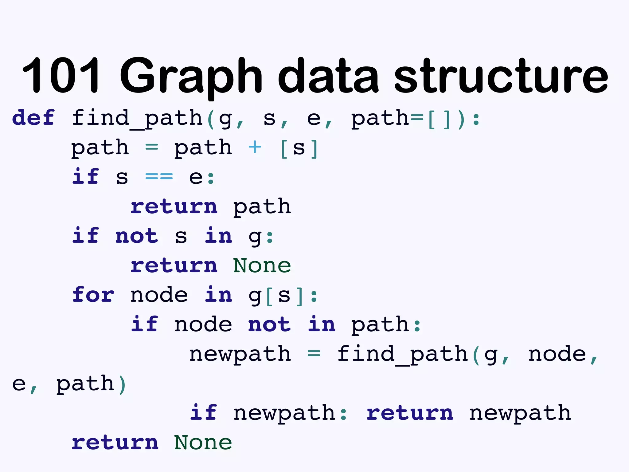 101 Graph data structure
def find_path(g, s, e, path=[]):
path = path + [s]
if s == e:
return path
if not s in g:
return None
for node in g[s]:
if node not in path:
newpath = find_path(g, node,
e, path)
if newpath: return newpath
return None
 