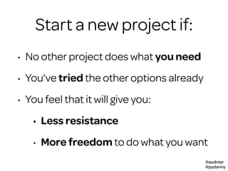 @audreyr
@pydanny
Start a new project if:
• No other project does what you need
• You’ve tried the other options already
• You feel that it will give you:
• Less resistance
• More freedom to do what you want
 