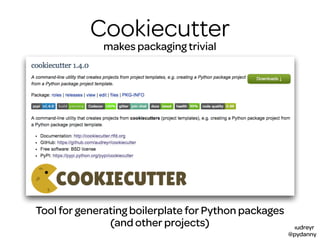 @audreyr
@pydanny
Cookiecutter
Packagesmakes packaging trivial
BoilerplateTool for generating boilerplate for Python packages
(and other projects)
 