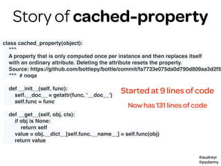 @audreyr
@pydanny
class cached_property(object):
"""
A property that is only computed once per instance and then replaces itself
with an ordinary attribute. Deleting the attribute resets the property.
Source: https://github.com/bottlepy/bottle/commit/fa7733e075da0d790d809aa3d2f5
""" # noqa
def __init__(self, func):
self.__doc__ = getattr(func, '__doc__')
self.func = func
def __get__(self, obj, cls):
if obj is None:
return self
value = obj.__dict__[self.func.__name__] = self.func(obj)
return value
Started at 9 lines of code
Now has 131 lines of code
Story of cached-property
 