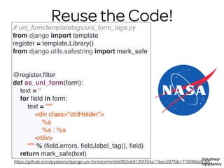 @audreyr
@pydanny
Reuse the Code!# uni_form/templatetags/uni_form_tags.py
from django import template
register = template.Library()
from django.utils.safestring import mark_safe
 
 
@register.ﬁlter
def as_uni_form(form):
text = ''
for ﬁeld in form:
text = """
<div class="ctrlHolder">
%s
%s : %s
</div>
""" % (ﬁeld.errors, ﬁeld.label_tag(), ﬁeld)
return mark_safe(text)
https://github.com/pydanny/django-uni-form/commit/e0f02cb9120f794a17bec297f0b1778f066a9168
 
