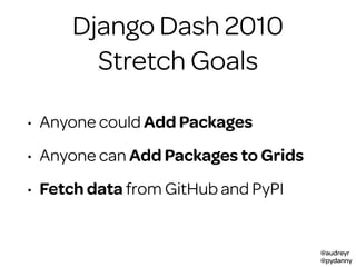 @audreyr
@pydanny
Stretch Goals
• Anyone could Add Packages
• Anyone can Add Packages to Grids
• Fetch data from GitHub and PyPI
Django Dash 2010
 