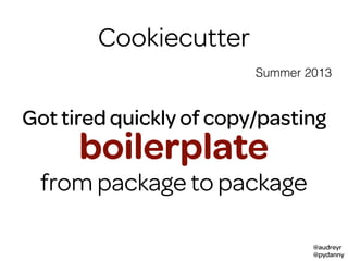 @audreyr
@pydanny
Summer 2013
Cookiecutter
packages
Got tired quickly of copy/pasting
boilerplate
from package to package
 