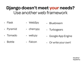 @audreyr
@pydanny
• Flask
• Pyramid
• Tornado
• Bottle
• Web2py
• cherrypy
• web.py
• Falcon
• Bluebreem
• Turbogears
• Google App Engine
• Or write your own!
Django doesn’t meet your needs?
Use another web framework
 