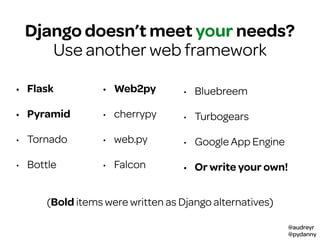 @audreyr
@pydanny
youDjango doesn’t meet your needs?
Use another web framework
• Flask
• Pyramid
• Tornado
• Bottle
• Web2py
• cherrypy
• web.py
• Falcon
• Bluebreem
• Turbogears
• Google App Engine
• Or write your own!
(Bold items were written as Django alternatives)
 
