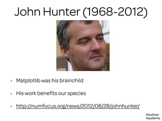 @audreyr
@pydanny
John Hunter (1968-2012)
• Matplotlib was his brainchild
• His work beneﬁts our species
• http://numfocus.org/news/2012/08/28/johnhunter/
 