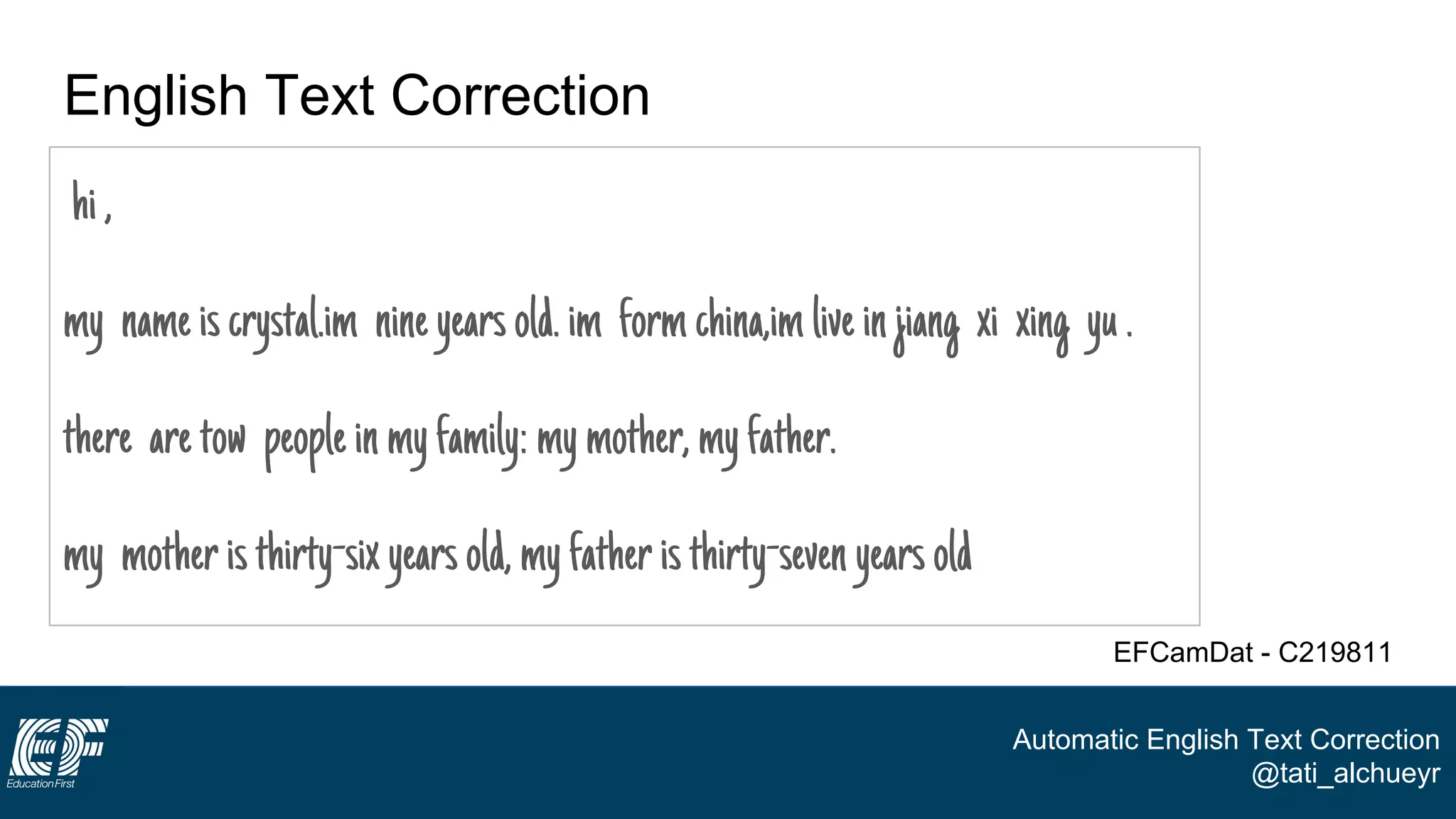 Automatic English Text Correction
@tati_alchueyr
English Text Correction
hi,
my nameiscrystal.im nineyearsold.im formchina,imliveinjiang xi xing yu.
there aretow peopleinmyfamily:mymother,myfather.
my motheristhirty-sixyearsold,myfatheristhirty-sevenyearsold
EFCamDat - C219811
 