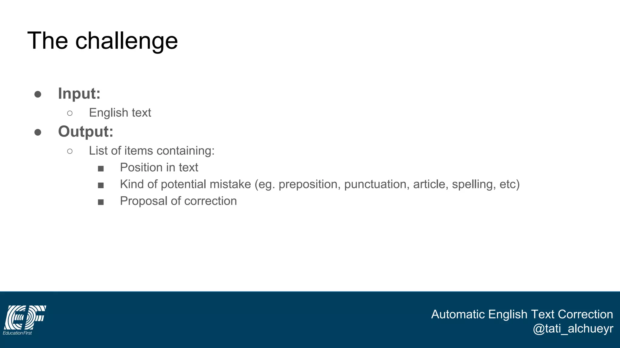 Automatic English Text Correction
@tati_alchueyr
The challenge
● Input:
○ English text
● Output:
○ List of items containing:
■ Position in text
■ Kind of potential mistake (eg. preposition, punctuation, article, spelling, etc)
■ Proposal of correction
 