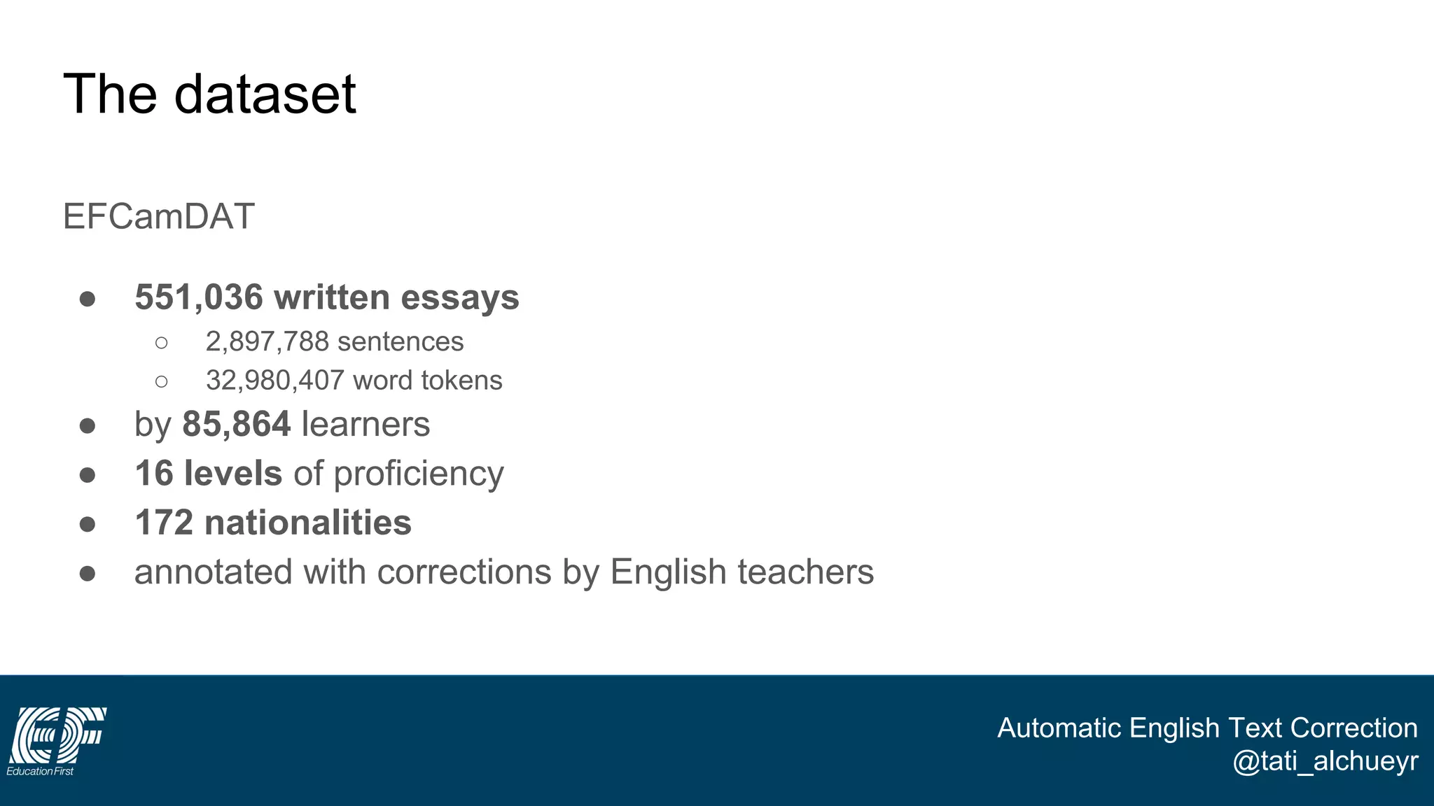 Automatic English Text Correction
@tati_alchueyr
The dataset
EFCamDAT
● 551,036 written essays
○ 2,897,788 sentences
○ 32,980,407 word tokens
● by 85,864 learners
● 16 levels of proficiency
● 172 nationalities
● annotated with corrections by English teachers
 