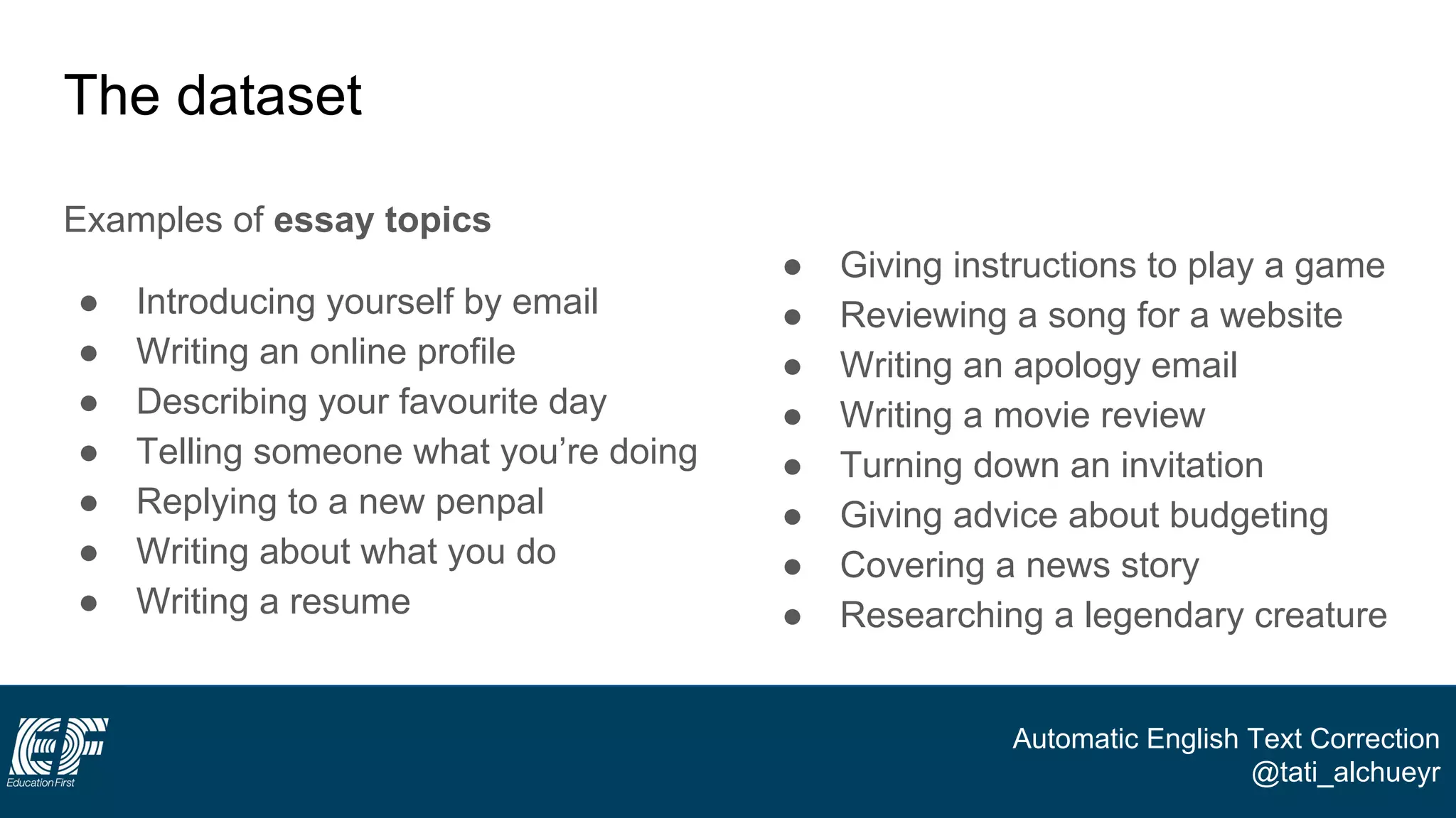 Automatic English Text Correction
@tati_alchueyr
The dataset
Examples of essay topics
● Introducing yourself by email
● Writing an online profile
● Describing your favourite day
● Telling someone what you’re doing
● Replying to a new penpal
● Writing about what you do
● Writing a resume
● Giving instructions to play a game
● Reviewing a song for a website
● Writing an apology email
● Writing a movie review
● Turning down an invitation
● Giving advice about budgeting
● Covering a news story
● Researching a legendary creature
 