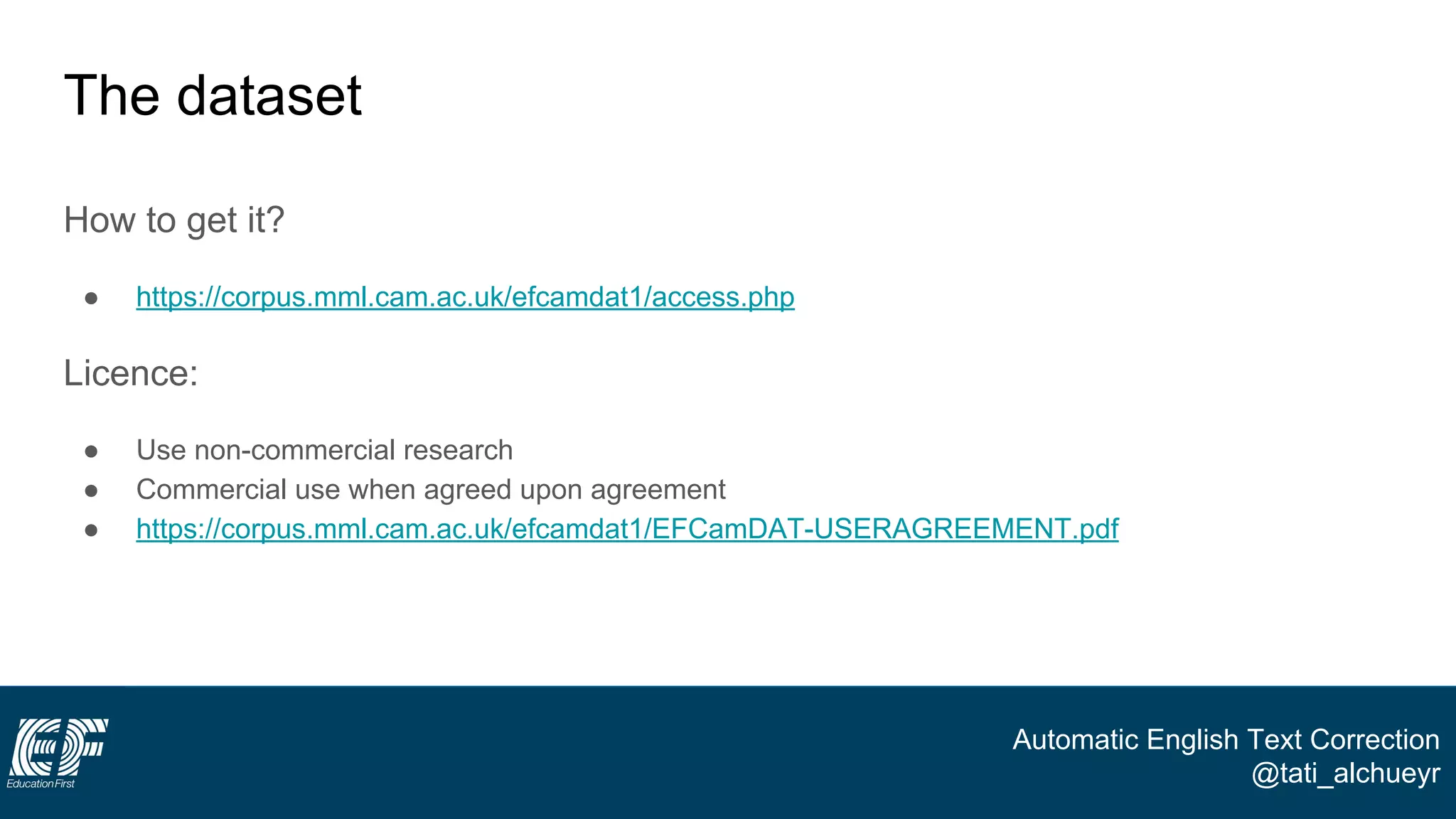 Automatic English Text Correction
@tati_alchueyr
The dataset
How to get it?
● https://corpus.mml.cam.ac.uk/efcamdat1/access.php
Licence:
● Use non-commercial research
● Commercial use when agreed upon agreement
● https://corpus.mml.cam.ac.uk/efcamdat1/EFCamDAT-USERAGREEMENT.pdf
 