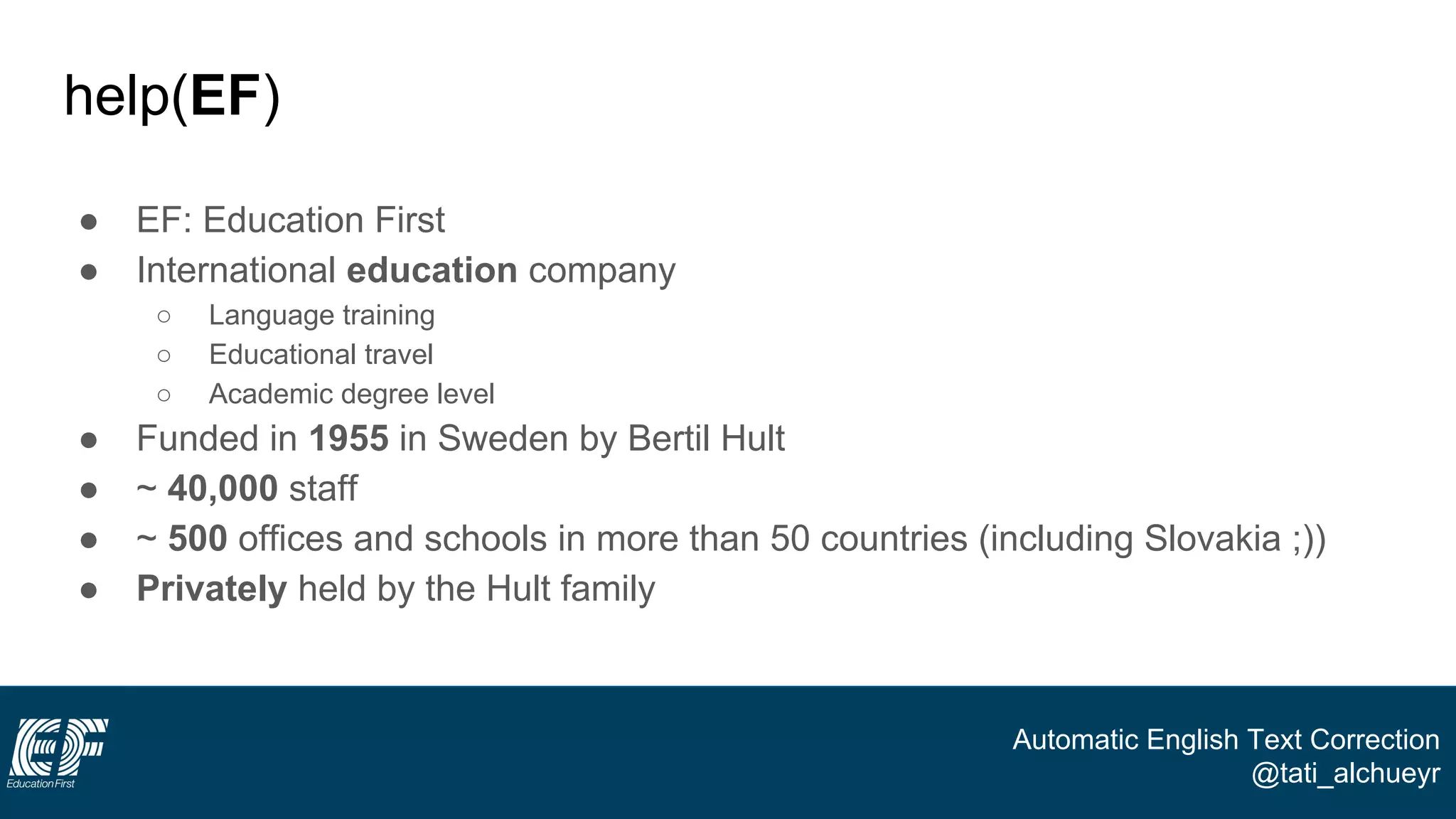 Automatic English Text Correction
@tati_alchueyr
help(EF)
● EF: Education First
● International education company
○ Language training
○ Educational travel
○ Academic degree level
● Funded in 1955 in Sweden by Bertil Hult
● ~ 40,000 staff
● ~ 500 offices and schools in more than 50 countries (including Slovakia ;))
● Privately held by the Hult family
 