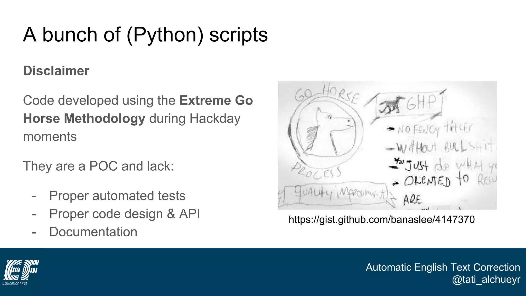 Automatic English Text Correction
@tati_alchueyr
A bunch of (Python) scripts
Disclaimer
Code developed using the Extreme Go
Horse Methodology during Hackday
moments
They are a POC and lack:
- Proper automated tests
- Proper code design & API
- Documentation
https://gist.github.com/banaslee/4147370
 