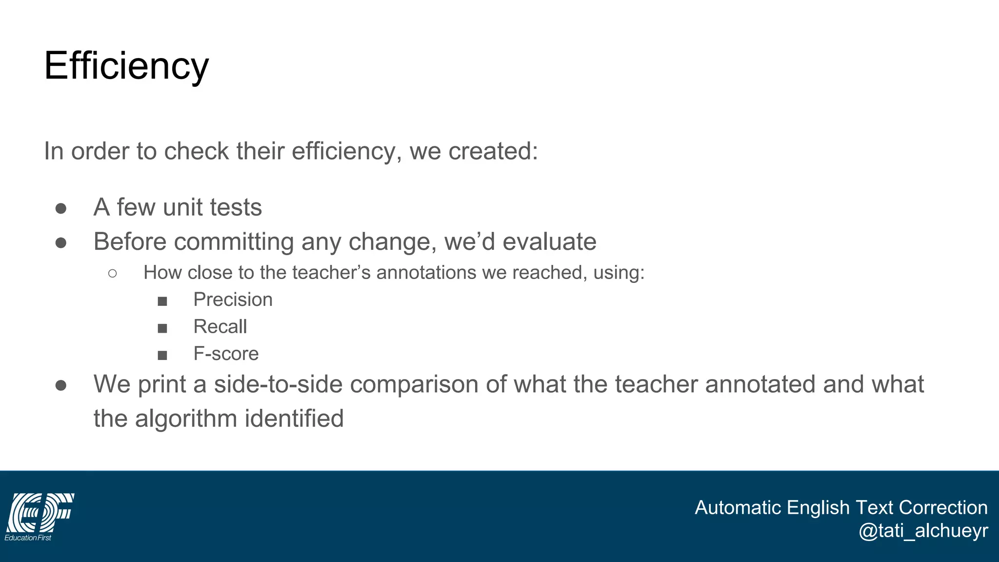 Automatic English Text Correction
@tati_alchueyr
Efficiency
In order to check their efficiency, we created:
● A few unit tests
● Before committing any change, we’d evaluate
○ How close to the teacher’s annotations we reached, using:
■ Precision
■ Recall
■ F-score
● We print a side-to-side comparison of what the teacher annotated and what
the algorithm identified
 