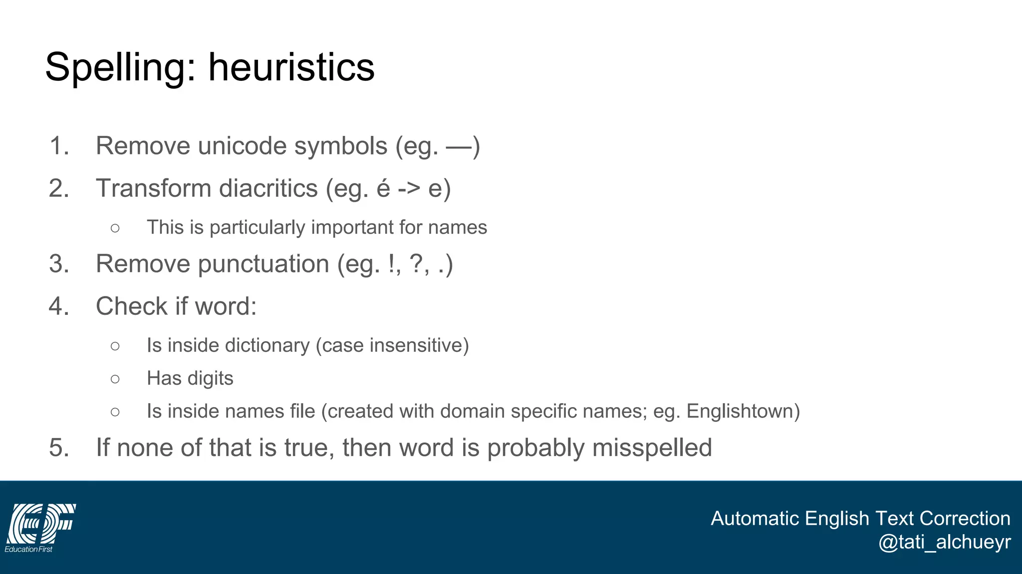 Automatic English Text Correction
@tati_alchueyr
Spelling: heuristics
1. Remove unicode symbols (eg. —)
2. Transform diacritics (eg. é -> e)
○ This is particularly important for names
3. Remove punctuation (eg. !, ?, .)
4. Check if word:
○ Is inside dictionary (case insensitive)
○ Has digits
○ Is inside names file (created with domain specific names; eg. Englishtown)
5. If none of that is true, then word is probably misspelled
 