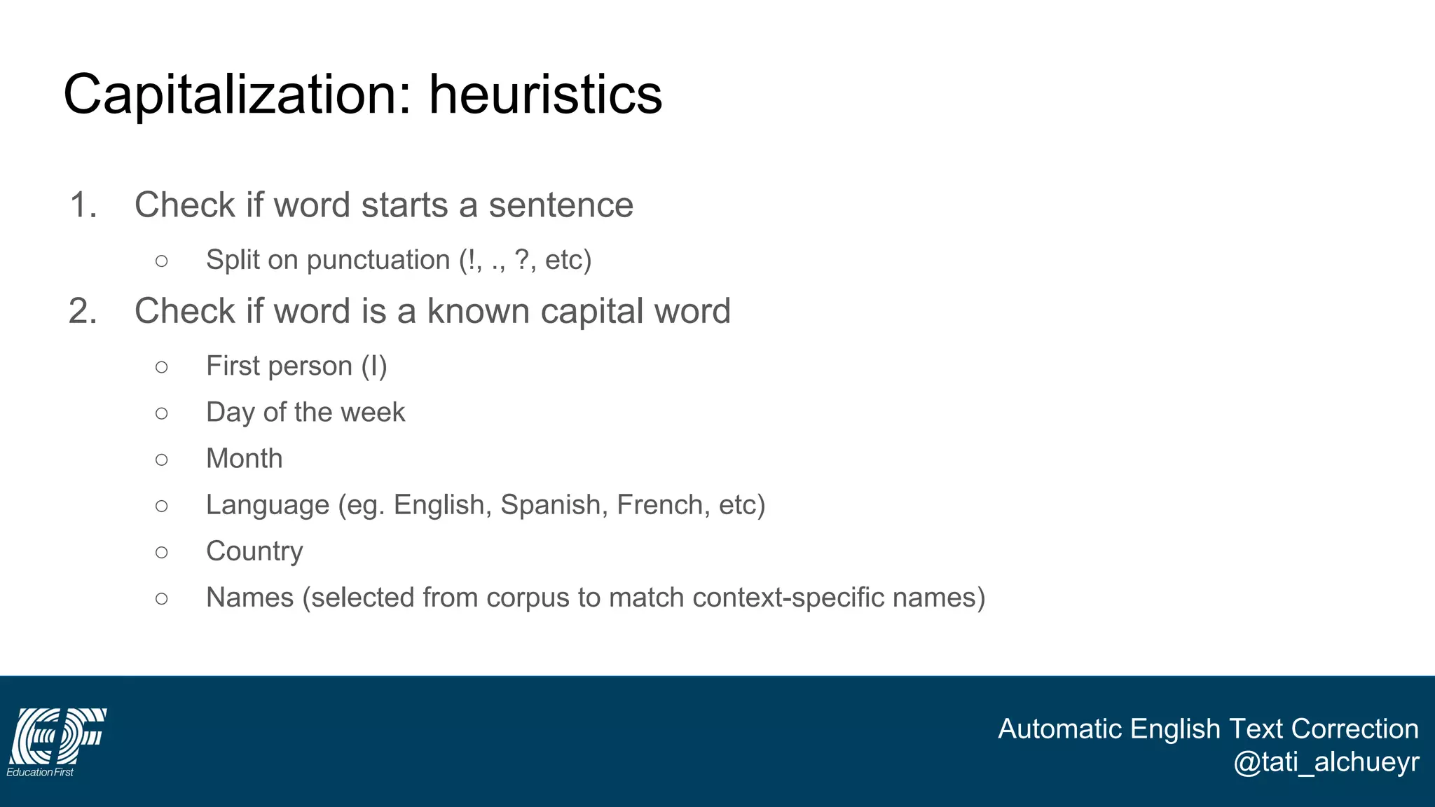 Automatic English Text Correction
@tati_alchueyr
Capitalization: heuristics
1. Check if word starts a sentence
○ Split on punctuation (!, ., ?, etc)
2. Check if word is a known capital word
○ First person (I)
○ Day of the week
○ Month
○ Language (eg. English, Spanish, French, etc)
○ Country
○ Names (selected from corpus to match context-specific names)
 