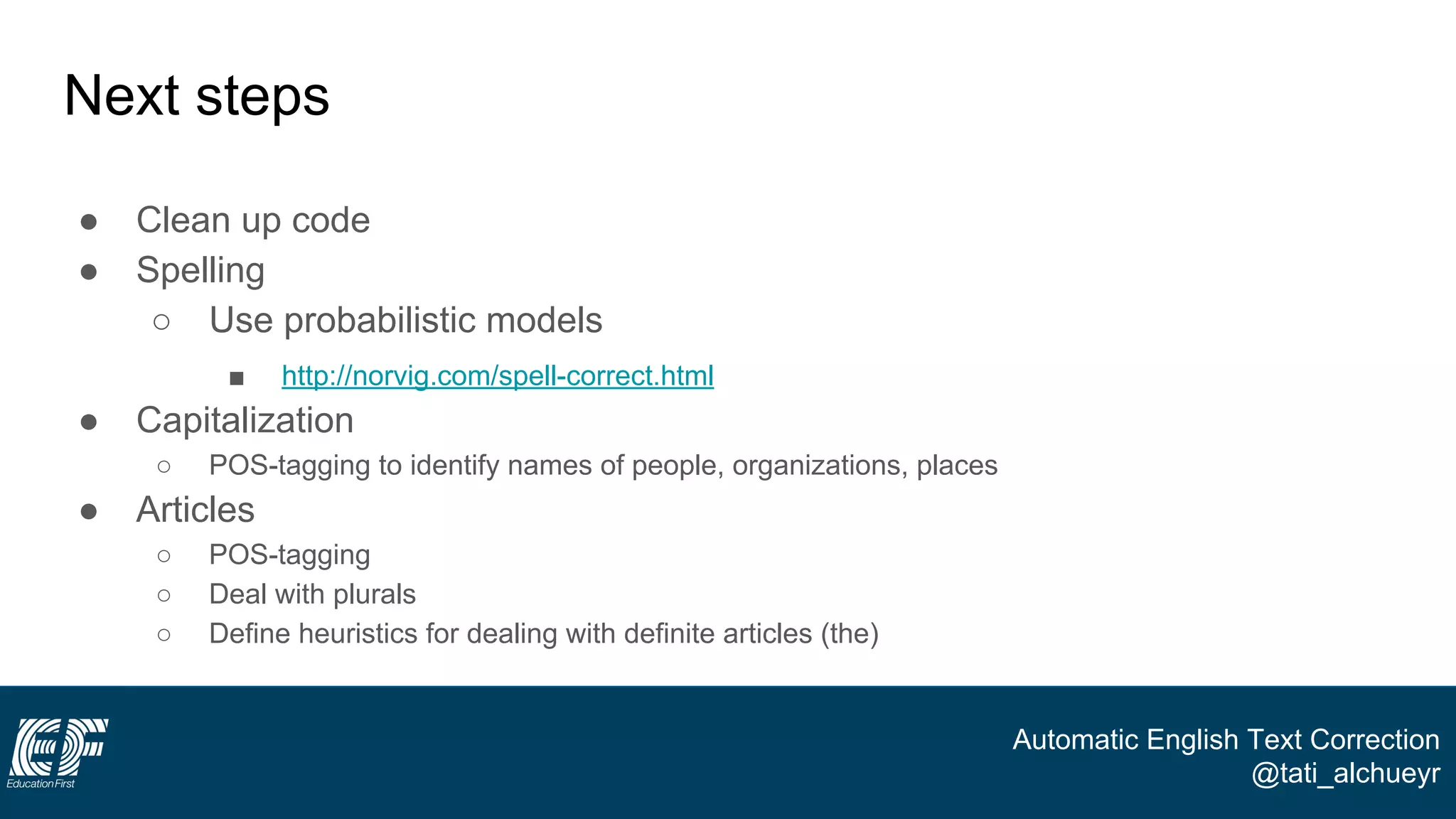Automatic English Text Correction
@tati_alchueyr
Next steps
● Clean up code
● Spelling
○ Use probabilistic models
■ http://norvig.com/spell-correct.html
● Capitalization
○ POS-tagging to identify names of people, organizations, places
● Articles
○ POS-tagging
○ Deal with plurals
○ Define heuristics for dealing with definite articles (the)
 
