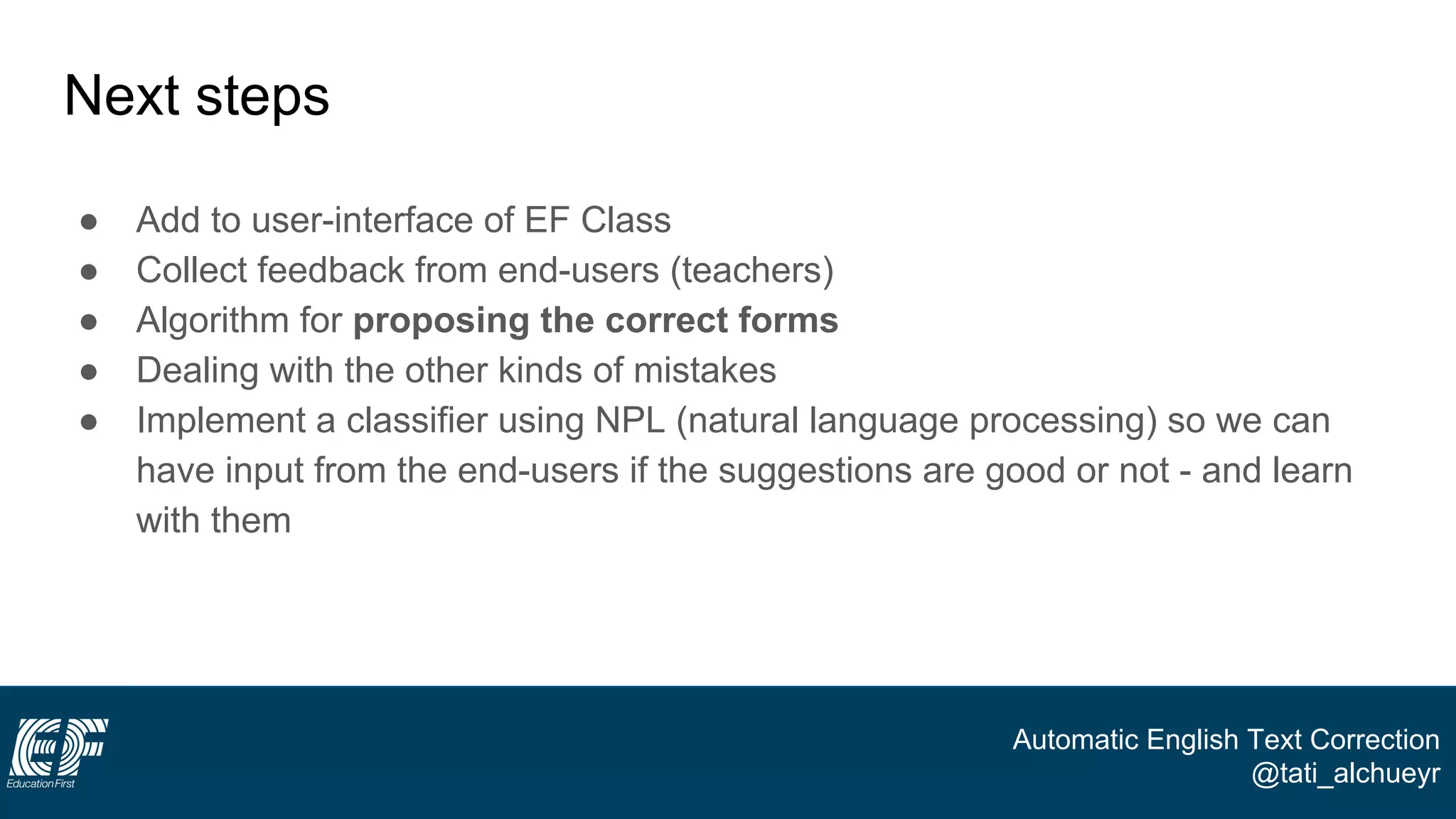 Automatic English Text Correction
@tati_alchueyr
Next steps
● Add to user-interface of EF Class
● Collect feedback from end-users (teachers)
● Algorithm for proposing the correct forms
● Dealing with the other kinds of mistakes
● Implement a classifier using NPL (natural language processing) so we can
have input from the end-users if the suggestions are good or not - and learn
with them
 