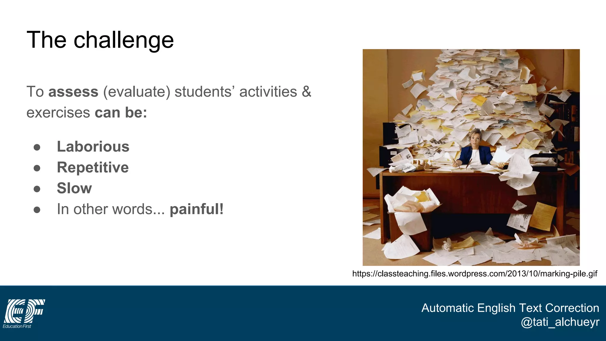 Automatic English Text Correction
@tati_alchueyr
The challenge
To assess (evaluate) students’ activities &
exercises can be:
● Laborious
● Repetitive
● Slow
● In other words... painful!
https://classteaching.files.wordpress.com/2013/10/marking-pile.gif
 