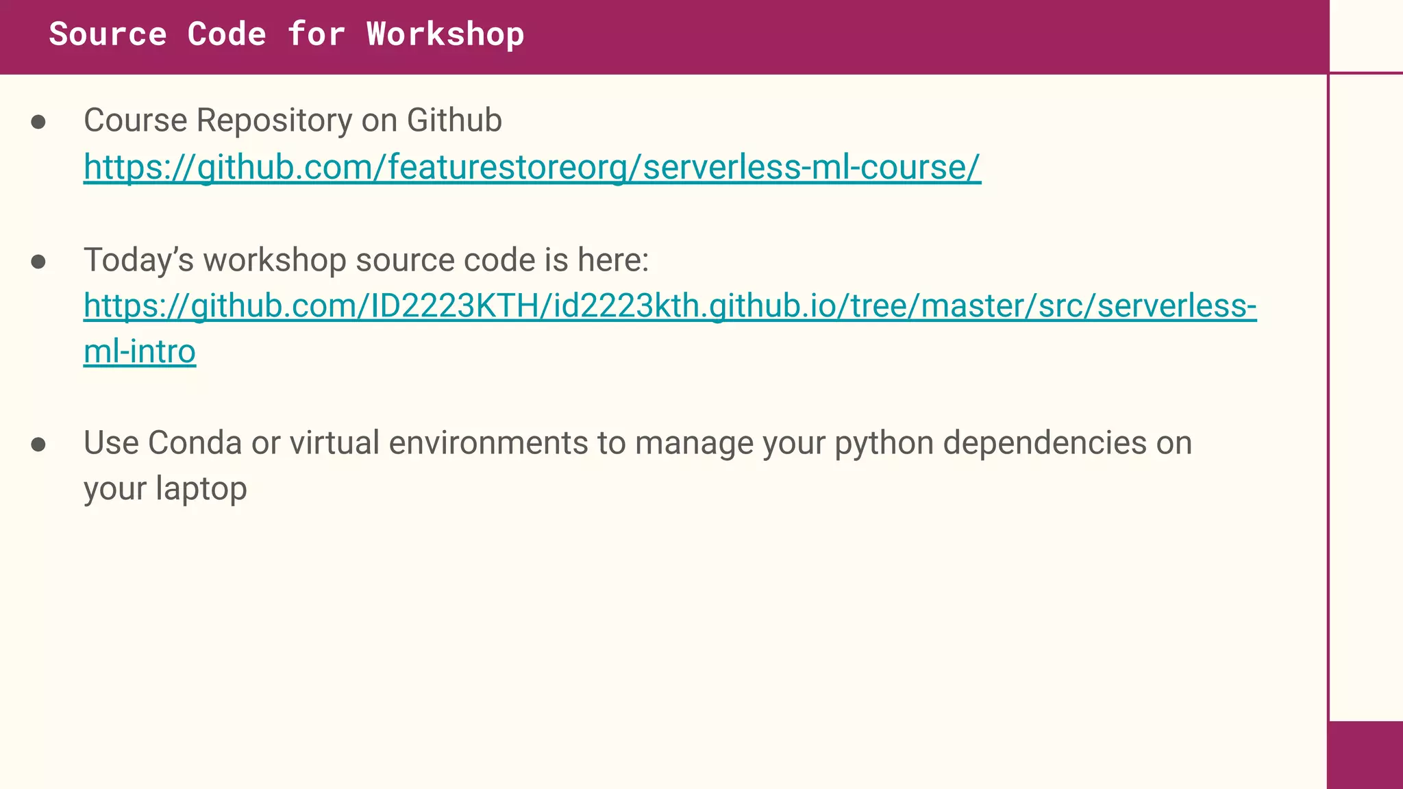 ● Course Repository on Github
https://github.com/featurestoreorg/serverless-ml-course/
● Today’s workshop source code is here:
https://github.com/ID2223KTH/id2223kth.github.io/tree/master/src/serverless-
ml-intro
● Use Conda or virtual environments to manage your python dependencies on
your laptop
Source Code for Workshop
 