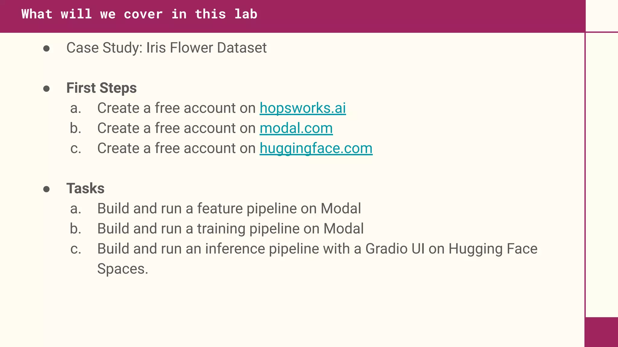 ● Case Study: Iris Flower Dataset
● First Steps
a. Create a free account on hopsworks.ai
b. Create a free account on modal.com
c. Create a free account on huggingface.com
● Tasks
a. Build and run a feature pipeline on Modal
b. Build and run a training pipeline on Modal
c. Build and run an inference pipeline with a Gradio UI on Hugging Face
Spaces.
What will we cover in this lab
 