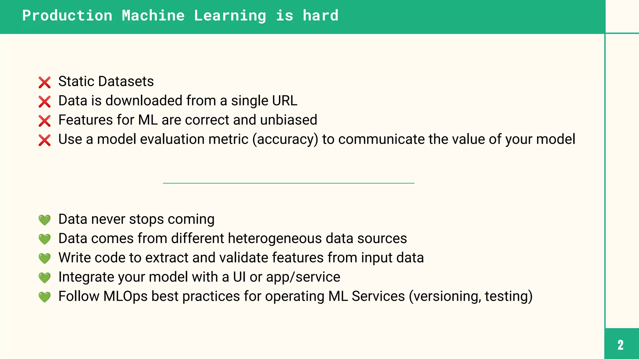 ❌ Static Datasets
❌ Data is downloaded from a single URL
❌ Features for ML are correct and unbiased
❌ Use a model evaluation metric (accuracy) to communicate the value of your model
💚 Data never stops coming
💚 Data comes from different heterogeneous data sources
💚 Write code to extract and validate features from input data
💚 Integrate your model with a UI or app/service
💚 Follow MLOps best practices for operating ML Services (versioning, testing)
2
Production Machine Learning is hard
 