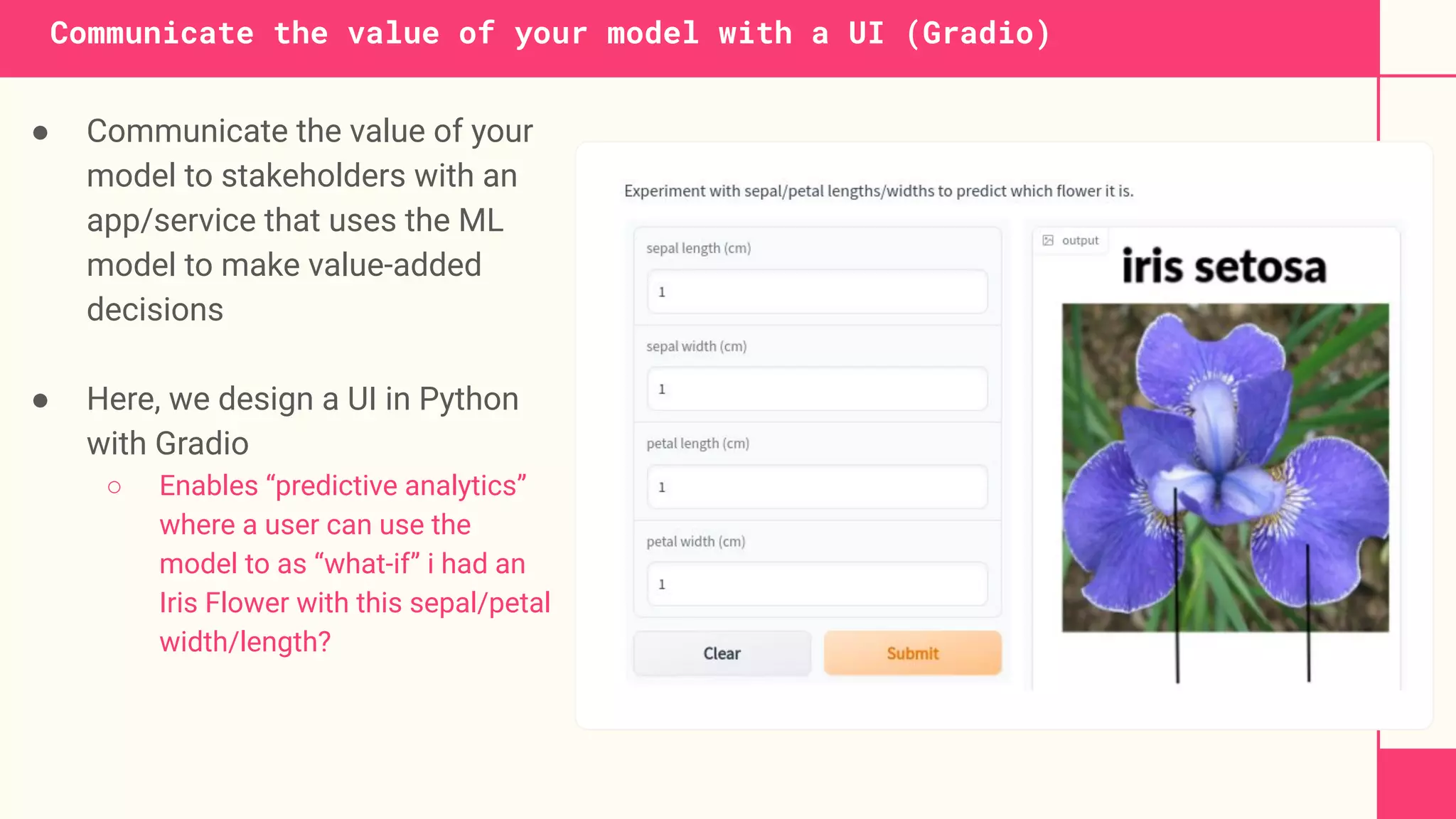 Communicate the value of your model with a UI (Gradio)
● Communicate the value of your
model to stakeholders with an
app/service that uses the ML
model to make value-added
decisions
● Here, we design a UI in Python
with Gradio
○ Enables “predictive analytics”
where a user can use the
model to as “what-if” i had an
Iris Flower with this sepal/petal
width/length?
 