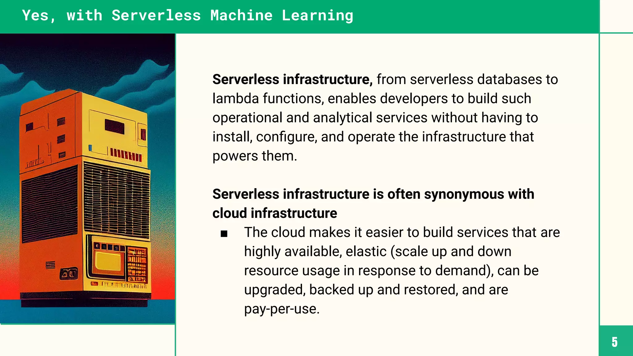 Serverless infrastructure, from serverless databases to
lambda functions, enables developers to build such
operational and analytical services without having to
install, conﬁgure, and operate the infrastructure that
powers them.
Serverless infrastructure is often synonymous with
cloud infrastructure
■ The cloud makes it easier to build services that are
highly available, elastic (scale up and down
resource usage in response to demand), can be
upgraded, backed up and restored, and are
pay-per-use.
5
Yes, with Serverless Machine Learning
 
