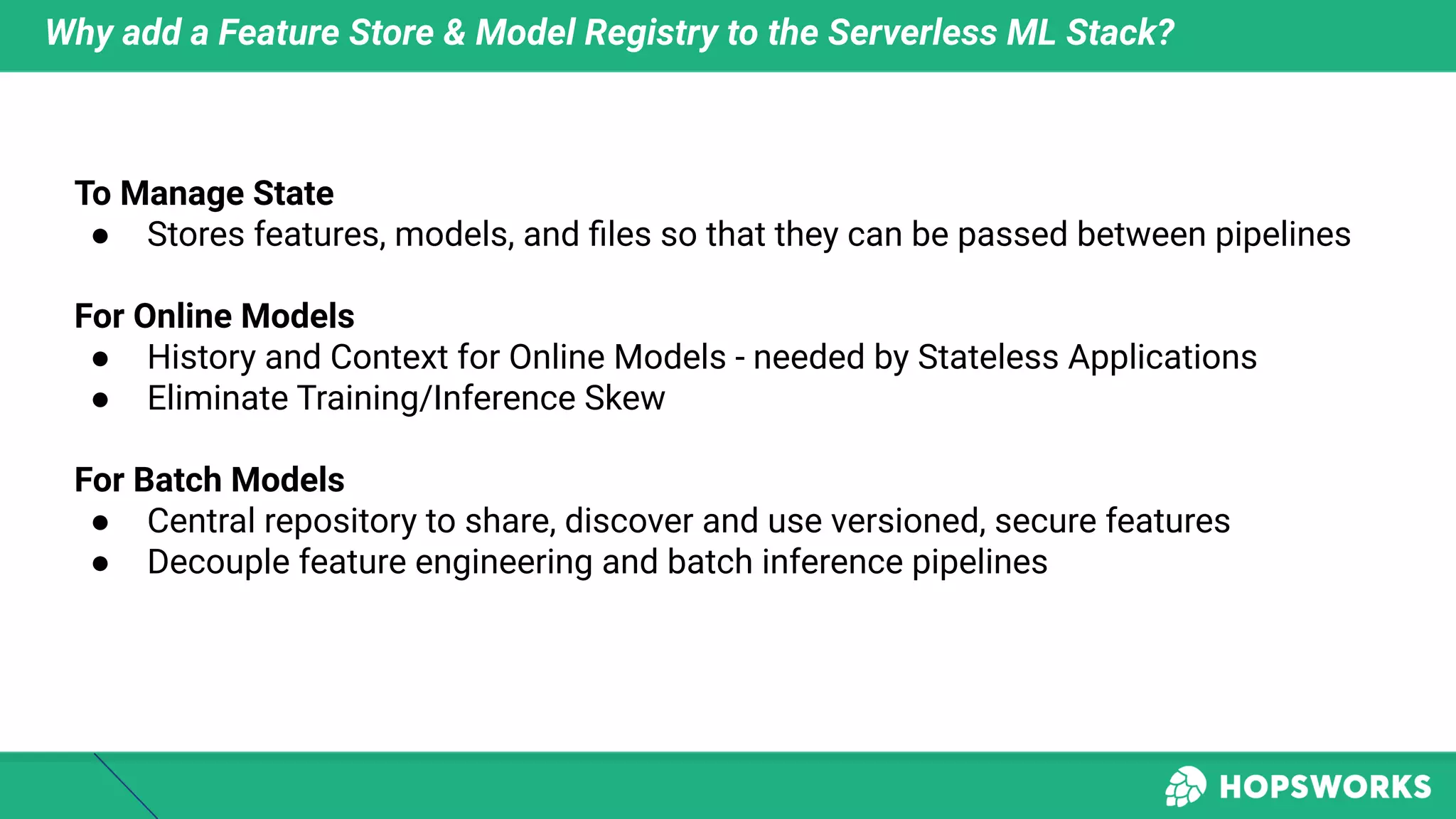 Why add a Feature Store & Model Registry to the Serverless ML Stack?
To Manage State
● Stores features, models, and ﬁles so that they can be passed between pipelines
For Online Models
● History and Context for Online Models - needed by Stateless Applications
● Eliminate Training/Inference Skew
For Batch Models
● Central repository to share, discover and use versioned, secure features
● Decouple feature engineering and batch inference pipelines
 
