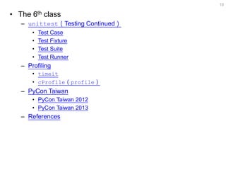 •The 6th class 
–unittest（Testing Continued） 
•Test Case 
•Test Fixture 
•Test Suite 
•Test Runner 
–Profiling 
•timeit 
•cProfile（profile） 
–PyCon Taiwan 
•PyCon Taiwan 2012 
•PyCon Taiwan 2013 
–References 
10  