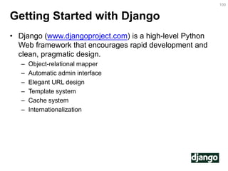 Getting Started with Django 
•Django (www.djangoproject.com) is a high-level Python Web framework that encourages rapid development and clean, pragmatic design. 
–Object-relational mapper 
–Automatic admin interface 
–Elegant URL design 
–Template system 
–Cache system 
–Internationalization 
100  